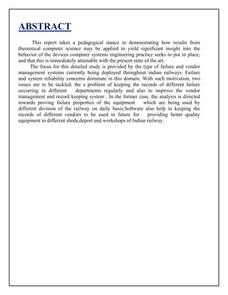 ABSTRACT
This report takes a pedagogical stance in demonstrating how results from
theoretical computer science may be applied to yield significant insight into the
behavior of the devices computer systems engineering practice seeks to put in place,
and that this is immediately attainable with the present state of the art.
The focus for this detailed study is provided by the type of failure and vendor
management systems currently being deployed throughout indian railways. Failure
and system reliability concerns dominate in this domain. With such motivation, two
issues are to be tackled: the s problem of keeping the records of different failure
occurring in different departments regularly and also to improve the vendor
management and record keeping system . In the former case, the analysis is directed
towards proving failure properties of the equipment which are being used by
different division of the railway on daily basis.Software also help in keeping the
records of different vendors to be used in future for providing better quality
equipment to different sheds,deport and workshops of Indian railway.
 