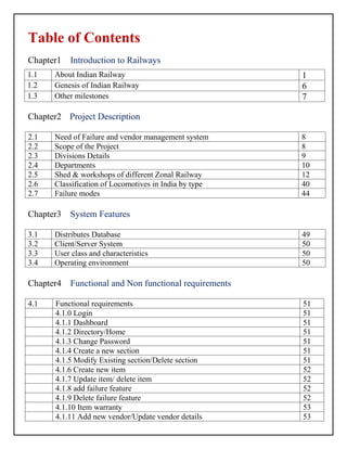 Table of Contents
Chapter1 Introduction to Railways
Chapter2 Project Description
2.1 Need of Failure and vendor management system 8
2.2 Scope of the Project 8
2.3 Divisions Details 9
2.4 Departments 10
2.5 Shed & workshops of different Zonal Railway 12
2.6 Classification of Locomotives in India by type 40
2.7 Failure modes 44
Chapter3 System Features
3.1 Distributes Database 49
3.2 Client/Server System 50
3.3 User class and characteristics 50
3.4 Operating environment 50
Chapter4 Functional and Non functional requirements
4.1 Functional requirements 51
4.1.0 Login 51
4.1.1 Dashboard 51
4.1.2 Directory/Home 51
4.1.3 Change Password 51
4.1.4 Create a new section 51
4.1.5 Modify Existing section/Delete section 51
4.1.6 Create new item 52
4.1.7 Update item/ delete item 52
4.1.8 add failure feature 52
4.1.9 Delete failure feature 52
4.1.10 Item warranty 53
4.1.11 Add new vendor/Update vendor details 53
1.1 About Indian Railway 1
1.2 Genesis of Indian Railway 6
1.3 Other milestones 7
 