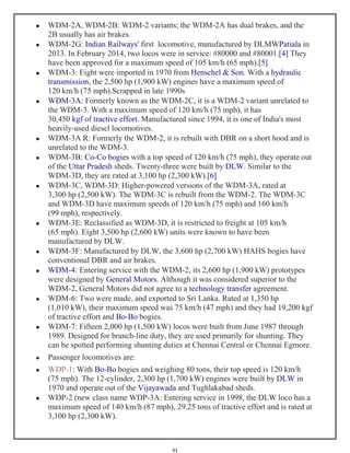 41
 WDM-2A, WDM-2B: WDM-2 variants; the WDM-2A has dual brakes, and the
2B usually has air brakes.
 WDM-2G: Indian Railways' first locomotive, manufactured by DLMWPatiala in
2013. In February 2014, two locos were in service: #80000 and #80001.[4] They
have been approved for a maximum speed of 105 km/h (65 mph).[5]
 WDM-3: Eight were imported in 1970 from Henschel & Son. With a hydraulic
transmission, the 2,500 hp (1,900 kW) engines have a maximum speed of
120 km/h (75 mph).Scrapped in late 1990s
 WDM-3A: Formerly known as the WDM-2C, it is a WDM-2 variant unrelated to
the WDM-3. With a maximum speed of 120 km/h (75 mph), it has
30,450 kgf of tractive effort. Manufactured since 1994, it is one of India's most
heavily-used diesel locomotives.
 WDM-3A R: Formerly the WDM-2, it is rebuilt with DBR on a short hood and is
unrelated to the WDM-3.
 WDM-3B: Co-Co bogies with a top speed of 120 km/h (75 mph), they operate out
of the Uttar Pradesh sheds. Twenty-three were built by DLW. Similar to the
WDM-3D, they are rated at 3,100 hp (2,300 kW).[6]
 WDM-3C, WDM-3D: Higher-powered versions of the WDM-3A, rated at
3,300 hp (2,500 kW). The WDM-3C is rebuilt from the WDM-2. The WDM-3C
and WDM-3D have maximum speeds of 120 km/h (75 mph) and 160 km/h
(99 mph), respectively.
 WDM-3E: Reclassified as WDM-3D, it is restricted to freight at 105 km/h
(65 mph). Eight 3,500 hp (2,600 kW) units were known to have been
manufactured by DLW.
 WDM-3F: Manufactured by DLW, the 3,600 hp (2,700 kW) HAHS bogies have
conventional DBR and air brakes.
 WDM-4: Entering service with the WDM-2, its 2,600 hp (1,900 kW) prototypes
were designed by General Motors. Although it was considered superior to the
WDM-2, General Motors did not agree to a technology transfer agreement.
 WDM-6: Two were made, and exported to Sri Lanka. Rated at 1,350 hp
(1,010 kW), their maximum speed was 75 km/h (47 mph) and they had 19,200 kgf
of tractive effort and Bo-Bo bogies.
 WDM-7: Fifteen 2,000 hp (1,500 kW) locos were built from June 1987 through
1989. Designed for branch-line duty, they are used primarily for shunting. They
can be spotted performing shunting duties at Chennai Central or Chennai Egmore.
 Passenger locomotives are:
 WDP-1: With Bo-Bo bogies and weighing 80 tons, their top speed is 120 km/h
(75 mph). The 12-cylinder, 2,300 hp (1,700 kW) engines were built by DLW in
1970 and operate out of the Vijayawada and Tughlakabad sheds.
 WDP-2 (new class name WDP-3A: Entering service in 1998, the DLW loco has a
maximum speed of 140 km/h (87 mph), 29.25 tons of tractive effort and is rated at
3,100 hp (2,300 kW).
 