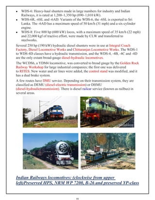 43
 WDS-6: Heavy-haul shunters made in large numbers for industry and Indian
Railways, it is rated at 1,200–1,350 hp (890–1,010 kW).
 WDS-6R, -6SL and -6AD: Variants of the WDS-6, the -6SL is exported to Sri
Lanka. The -6AD has a maximum speed of 50 km/h (31 mph) and a six-cylinder
engine.
 WDS-8: Five 800 hp (600 kW) locos, with a maximum speed of 35 km/h (22 mph)
and 22,000 kgf of tractive effort, were made by CLW and transferred to
steelworks.
Several 250 hp (190 kW) hydraulic diesel shunters were in use at Integral Coach
Factory, Diesel Locomotive Works and Chittaranjan Locomotive Works. The WDS-1
to WDS-4D classes have a hydraulic transmission, and the WDS-4, -4B, -4C and -4D
are the only extant broad-gauge diesel-hydraulic locomotives.
The WCDS6, a YDM4 locomotive, was converted to broad gauge by the Golden Rock
Railway Workshop for large industrial companies; the first one was delivered
to RITES. New water and air lines were added, the control stand was modified, and it
has a dual brake system.
A few routes have DMU service. Depending on their transmission system, they are
classified as DEMU (diesel-electric transmission) or DHMU
(diesel-hydraulictransmission). There is diesel railcar service (known as railbus) in
several areas.
Indian Railways locomotives: (clockwise from upper
left)Preserved HPS, NRM WP 7200, B-26 and preserved YP-class
 