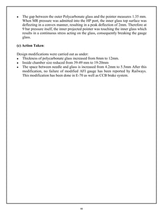48
 The gap between the outer Polycarbonate glass and the pointer measures 1.35 mm.
When MR pressure was admitted into the HP port, the inner glass top surface was
deflecting in a convex manner, resulting in a peak deflection of 2mm. Therefore at
9 bar pressure itself, the inner projected pointer was touching the inner glass which
results in a continuous stress acting on the glass, consequently breaking the gauge
glass.
(c) Action Taken:
Design modifications were carried out as under:
 Thickness of polycarbonate glass increased from 8mm to 12mm.
 Inside chamber size reduced from 39-49 mm to 19-20mm
 The space between needle and glass is increased from 4.2mm to 5.5mm After this
modification, no failure of modified AFI gauge has been reported by Railways.
This modification has been done in E-70 as well as CCB brake system.
 