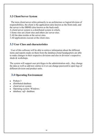 50
3.2 Client/Server System
The term client/server refers primarily to an architecture or logical division of
responsibilities, the client is the application (also known as the front-end), and
the server is the DBMS (also known as the back-end).
A client/server system is a distributed system in which,
1.Some sites are client sites and others are server sites.
2.All the data resides at the server sites.
3.All applications execute at the client sites.
3.3 User Class and characteristics
User of this software will be able to retrieve information about the different
items and reports made on them from the database.Zonal headquarters are able
to make changes in their respective divisions and also in division’s respective
sheds & workshops.
The system will support user privileges to the administration only , they change
the data as well as add new entries to it or can change password to open logs of
different division and product units.
3.4 Operating Environment
 Python 3
 distributed database
 client/server system
 Operating system: Windows.
 database: sql+ database
 