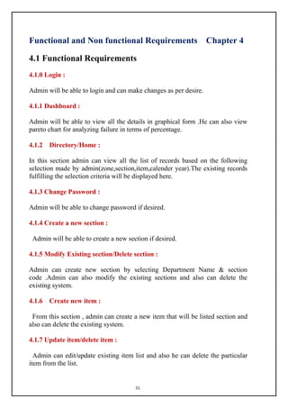 51
Functional and Non functional Requirements Chapter 4
4.1 Functional Requirements
4.1.0 Login :
Admin will be able to login and can make changes as per desire.
4.1.1 Dashboard :
Admin will be able to view all the details in graphical form .He can also view
pareto chart for analyzing failure in terms of percentage.
4.1.2 Directory/Home :
In this section admin can view all the list of records based on the following
selection made by admin(zone,section,item,calender year).The existing records
fulfilling the selection criteria will be displayed here.
4.1.3 Change Password :
Admin will be able to change password if desired.
4.1.4 Create a new section :
Admin will be able to create a new section if desired.
4.1.5 Modify Existing section/Delete section :
Admin can create new section by selecting Department Name & section
code .Admin can also modify the existing sections and also can delete the
existing system.
4.1.6 Create new item :
From this section , admin can create a new item that will be listed section and
also can delete the existing system.
4.1.7 Update item/delete item :
Admin can edit/update existing item list and also he can delete the particular
item from the list.
 