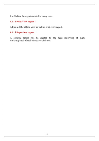 53
It will show the reports created in every zone.
4.1.14 Print/View report :
Admin will be able to view as well as print every report.
4.1.15 Supervisor report :
A separate report will be created by the head supervisor of every
workshop/shed of their respective divisions.
 