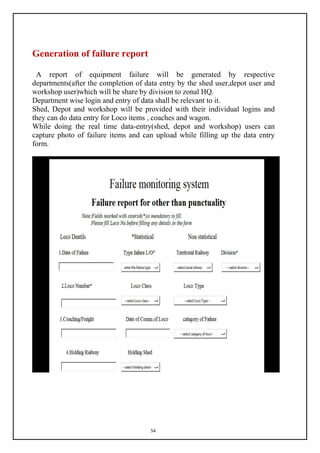 54
Generation of failure report
A report of equipment failure will be generated by respective
departments(after the completion of data entry by the shed user,depot user and
workshop user)which will be share by division to zonal HQ.
Department wise login and entry of data shall be relevant to it.
Shed, Depot and workshop will be provided with their individual logins and
they can do data entry for Loco items , coaches and wagon.
While doing the real time data-entry(shed, depot and workshop) users can
capture photo of failure items and can upload while filling up the data entry
form.
 