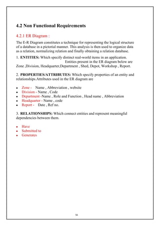 56
4.2 Non Functional Requirements
4.2.1 ER Diagram :
The E-R Diagram constitutes a technique for representing the logical structure
of a database in a pictorial manner. This analysis is then used to organize data
as a relation, normalizing relation and finally obtaining a relation database.
1. ENTITIES: Which specify distinct real-world items in an application.
Entities present in the ER diagram below are
Zone ,Division, Headquarter,Department , Shed, Depot, Workshop , Report.
2. PROPERTIES/ATTRIBUTES: Which specify properties of an entity and
relationships.Attributes used in the ER diagram are
 Zone - Name , Abbreviation , website
 Division - Name , Code
 Department -Name , Role and Function , Head name , Abbreviation
 Headquarter - Name , code
 Report - Date , Ref no.
3. RELATIONSHIPS: Which connect entities and represent meaningful
dependencies between them.
 Have
 Submitted to
 Generates
 