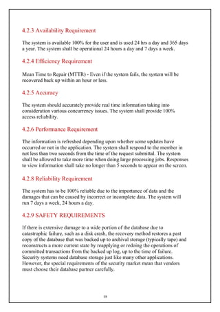 59
4.2.3 Availability Requirement
The system is available 100% for the user and is used 24 hrs a day and 365 days
a year. The system shall be operational 24 hours a day and 7 days a week.
4.2.4 Efficiency Requirement
Mean Time to Repair (MTTR) - Even if the system fails, the system will be
recovered back up within an hour or less.
4.2.5 Accuracy
The system should accurately provide real time information taking into
consideration various concurrency issues. The system shall provide 100%
access reliability.
4.2.6 Performance Requirement
The information is refreshed depending upon whether some updates have
occurred or not in the application. The system shall respond to the member in
not less than two seconds from the time of the request submittal. The system
shall be allowed to take more time when doing large processing jobs. Responses
to view information shall take no longer than 5 seconds to appear on the screen.
4.2.8 Reliability Requirement
The system has to be 100% reliable due to the importance of data and the
damages that can be caused by incorrect or incomplete data. The system will
run 7 days a week, 24 hours a day.
4.2.9 SAFETY REQUIREMENTS
If there is extensive damage to a wide portion of the database due to
catastrophic failure, such as a disk crash, the recovery method restores a past
copy of the database that was backed up to archival storage (typically tape) and
reconstructs a more current state by reapplying or redoing the operations of
committed transactions from the backed up log, up to the time of failure.
Security systems need database storage just like many other applications.
However, the special requirements of the security market mean that vendors
must choose their database partner carefully.
 
