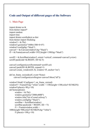 61
Code and Output of different pages of the Software
1. Main Page
import tkinter as tk
from tkinter import*
import random
import time
import tkinter.scrolledtext as tkst
from tkinter import filedialog
window5 = tk.Tk()
window5.geometry("1600x1300+0+0")
window5.config(bg="black")
canvas5 = tk.Canvas(window5,bg="black")
f5 = tk.Frame(canvas5,width=1932,height=1300,bg="black")
scroll5 = tk.Scrollbar(window5, orient='vertical', command=canvas5.yview)
scroll5.pack(side=tk.RIGHT, fill=tk.Y)
canvas5.configure(yscrollcommand=scroll5.set)
canvas5.pack(fill=tk.BOTH, expand=1)
canvas5.create_window((0, 0), window=f5, anchor='nw')
def on_frame_resized(self, event=None):
canvas5.configure(scrollregion=canvas5.bbox("all"))
window5.bind('<Configure>', on_frame_resized)
window9 = Frame(f5,bg="white",width = 1100,height=1300,relief=SUNKEN)
window9.place(x=80,y=10)
def homeoption():
window = tk.Tk()
window.geometry("2000x4000")
window.title("list of zonal railway")
window.config(bg="black")
scrollbar = Scrollbar(window)
scrollbar.pack(side = RIGHT, fill = Y)
f1 = Frame(window,width =
1000,height=900,relief=SUNKEN,bg="white")
f1.place(x=100,y=10)
 