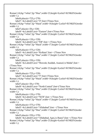 64
Roman',14),bg="white",fg="blue",width=23,height=0,relief=SUNKEN,border
width=1,)
label6.place(x=725,y=270)
label7 =tk.Label(f1,text="4",font=('Times New
Roman',14),bg="white",fg="black",width=10,height=2,relief=SUNKEN,border
width=1,)
label7.place(x=20,y=320)
label8 =tk.Label(f1,text="Eastern",font=('Times New
Roman',14),bg="white",fg="blue",width=23,height=2,relief=SUNKEN,border
width=1,)
label8.place(x=130,y=320)
label4 =tk.Label(f1,text="ER",font = ('Times New
Roman',14),bg="white",fg="black",width=17,height=2,relief=SUNKEN,border
width=1,)
label4.place(x=375,y=320)
label5 =tk.Label(f1,text="Kolkata",font = ('Times New
Roman',14),bg="white",fg="blue",width=17,height=2,relief=SUNKEN,border
width=1,)
label5.place(x=550,y=320)
label6 =tk.Label(f1,text="Howrah, Sealdah, Asansol,n Malda",font =
('Times New
Roman',14),bg="white",fg="blue",width=23,height=0,relief=SUNKEN,border
width=1,)
label6.place(x=725,y=320)
label7 =tk.Label(f1,text="5",font=('Times New
Roman',14),bg="white",fg="black",width=10,height=2,relief=SUNKEN,border
width=1,)
label7.place(x=20,y=370)
label8 =tk.Label(f1,text="North Central",font=('Times New
Roman',14),bg="white",fg="blue",width=23,height=2,relief=SUNKEN,border
width=1,)
label8.place(x=130,y=370)
label4 =tk.Label(f1,text="NCR",font = ('Times New
Roman',14),bg="white",fg="black",width=17,height=2,relief=SUNKEN,border
width=1,)
label4.place(x=375,y=370)
label5 =tk.Label(f1,text="Allahabad",font = ('Times New
Roman',14),bg="white",fg="blue",width=17,height=2,relief=SUNKEN,border
width=1,)
label5.place(x=550,y=370)
label6 =tk.Label(f1,text="Allahabad, Agra,n Jhansi",font = ('Times New
Roman',14),bg="white",fg="blue",width=23,height=0,relief=SUNKEN,border
width=1,)
 