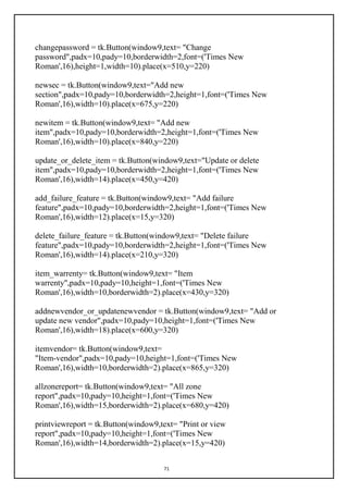 71
changepassword = tk.Button(window9,text= "Change
password",padx=10,pady=10,borderwidth=2,font=('Times New
Roman',16),height=1,width=10).place(x=510,y=220)
newsec = tk.Button(window9,text="Add new
section",padx=10,pady=10,borderwidth=2,height=1,font=('Times New
Roman',16),width=10).place(x=675,y=220)
newitem = tk.Button(window9,text= "Add new
item",padx=10,pady=10,borderwidth=2,height=1,font=('Times New
Roman',16),width=10).place(x=840,y=220)
update_or_delete_item = tk.Button(window9,text="Update or delete
item",padx=10,pady=10,borderwidth=2,height=1,font=('Times New
Roman',16),width=14).place(x=450,y=420)
add_failure_feature = tk.Button(window9,text= "Add failure
feature",padx=10,pady=10,borderwidth=2,height=1,font=('Times New
Roman',16),width=12).place(x=15,y=320)
delete_failure_feature = tk.Button(window9,text= "Delete failure
feature",padx=10,pady=10,borderwidth=2,height=1,font=('Times New
Roman',16),width=14).place(x=210,y=320)
item_warrenty= tk.Button(window9,text= "Item
warrenty",padx=10,pady=10,height=1,font=('Times New
Roman',16),width=10,borderwidth=2).place(x=430,y=320)
addnewvendor_or_updatenewvendor = tk.Button(window9,text= "Add or
update new vendor",padx=10,pady=10,height=1,font=('Times New
Roman',16),width=18).place(x=600,y=320)
itemvendor= tk.Button(window9,text=
"Item-vendor",padx=10,pady=10,height=1,font=('Times New
Roman',16),width=10,borderwidth=2).place(x=865,y=320)
allzonereport= tk.Button(window9,text= "All zone
report",padx=10,pady=10,height=1,font=('Times New
Roman',16),width=15,borderwidth=2).place(x=680,y=420)
printviewreport = tk.Button(window9,text= "Print or view
report",padx=10,pady=10,height=1,font=('Times New
Roman',16),width=14,borderwidth=2).place(x=15,y=420)
 