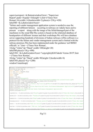 72
supervisorreport= tk.Button(window9,text= "Supervisor
Report",padx=10,pady=10,height=1,font=('Times New
Roman',16),width=14,borderwidth=2).place(x=230,y=420)
label500 =tk.Label(window9,text=
"failure and vendor management application system is needed to ease the
reporting of different failures occurring in railways on ndaily basis and to
present a report along with the image of the failed/damaged part of the
machinery to the zonal HQ.The system is based on the relational database of
headquarters of different nzones and their workshops.We will have database
server supporting hundreds of divisions of Indian railways.nThis software is a
protocol for the failure and vendor management system and is limited with the
railway premises.This has been implemented under the guidance nof RDSO
officials .n ",font = ('Times New Roman',
14),bg="white",fg="black",width=100,height=20)
label500.place(x=30,y=490)
label1501 =tk.Label(window9,text="copyright@KM Sakshi Verma 2019",font
= ('Times New Roman',
18),bg="white",fg="black",width=90,height=2,borderwidth=0)
label1501.place(x=0,y=1200)
window5.mainloop()
Fig 5.1
 