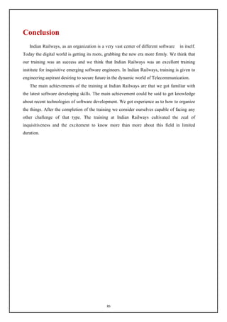 85
Conclusion
Indian Railways, as an organization is a very vast center of different software in itself.
Today the digital world is getting its roots, grabbing the new era more firmly. We think that
our training was an success and we think that Indian Railways was an excellent training
institute for inquisitive emerging software engineers. In Indian Railways, training is given to
engineering aspirant desiring to secure future in the dynamic world of Telecommunication.
The main achievements of the training at Indian Railways are that we got familiar with
the latest software developing skills. The main achievement could be said to get knowledge
about recent technologies of software development. We got experience as to how to organize
the things. After the completion of the training we consider ourselves capable of facing any
other challenge of that type. The training at Indian Railways cultivated the zeal of
inquisitiveness and the excitement to know more than more about this field in limited
duration.
 