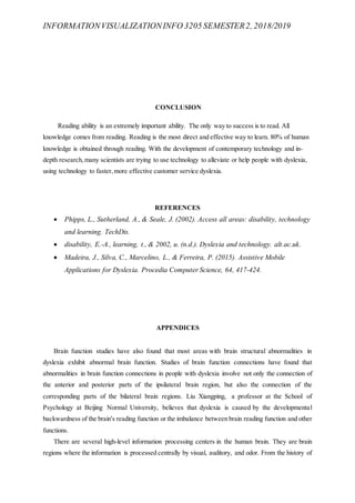 INFORMATIONVISUALIZATIONINFO 3205 SEMESTER2, 2018/2019
CONCLUSION
Reading ability is an extremely important ability. The only way to success is to read. All
knowledge comes from reading. Reading is the most direct and effective way to learn. 80% of human
knowledge is obtained through reading. With the development of contemporary technology and in-
depth research,many scientists are trying to use technology to alleviate or help people with dyslexia,
using technology to faster,more effective customer service dyslexia.
REFERENCES
 Phipps, L., Sutherland, A., & Seale, J. (2002). Access all areas: disability, technology
and learning. TechDis.
 disability, E.-A., learning, t., & 2002, u. (n.d.). Dyslexia and technology. alt.ac.uk.
 Madeira, J., Silva, C., Marcelino, L., & Ferreira, P. (2015). Assistive Mobile
Applications for Dyslexia. Procedia Computer Science, 64, 417-424.
APPENDICES
Brain function studies have also found that most areas with brain structural abnormalities in
dyslexia exhibit abnormal brain function. Studies of brain function connections have found that
abnormalities in brain function connections in people with dyslexia involve not only the connection of
the anterior and posterior parts of the ipsilateral brain region, but also the connection of the
corresponding parts of the bilateral brain regions. Liu Xiangping, a professor at the School of
Psychology at Beijing Normal University, believes that dyslexia is caused by the developmental
backwardness of the brain's reading function or the imbalance between brain reading function and other
functions.
There are several high-level information processing centers in the human brain. They are brain
regions where the information is processed centrally by visual, auditory, and odor. From the history of
 