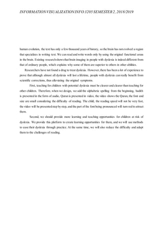 INFORMATIONVISUALIZATIONINFO 3205 SEMESTER2, 2018/2019
human evolution, the text has only a fewthousand yearsof history, so the brain has not evolved a region
that specializes in writing text. We can read and write words only by using the original functional areas
in the brain. Existing researchshowsthat brain imaging in people with dyslexia is indeed different from
that of ordinary people, which explains why some of them are superior to others in other abilities.
Researchers have not found a drug to treat dyslexia. However,there has been a lot of experience to
prove that although almost all dyslexia will last a lifetime, people with dyslexia can really benefit from
scientific corrections, thus alleviating the original symptoms.
First, teaching for children with potential dyslexia must be clearer and clearer than teaching for
other children. Therefore, when we design, we add the alphabetic spelling from the beginning, hadith
is presented in the form of audio, Quran is presented in video, the video shows the Quran, the font and
size are small considering the difficulty of reading. The child, the reading speed will not be very fast,
the video will be presentedstep by step, and the part of the font being pronounced will turn red to attract
them.
Second, we should provide more learning and teaching opportunities for children at risk of
dyslexia. We provide this platform to create learning opportunities for them, and we will use methods
to ease their dyslexia through practice. At the same time, we will also reduce the difficulty and adapt
them to the challenges of reading.
 