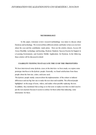 INFORMATIONVISUALIZATIONINFO 3205 SEMESTER2, 2018/2019
METHODOLOGY
In this paper, Literature review research methodology was taken to discuss about
Dyslexia and technology. We reviewed three different articles and books to have an overview
about the case and the contribution made priory. Here are the articles chosen, Access All
Areas:Disability technology and learning, Dyslexic Students: Success Factors for Support in
a Learning Environment, and Assistive Mobile Applications for Dyslexia. In the following
those articles will be discussed in detail:
USABILITY TESTING TO EVALUATE THE UI OF THE PROTOTYPES
We have interviewed some dyslexia cases,in the interview we have made, we expose some
prototype interfaces to the dyslexic people. Generally, we found satisfactions from those
people about the font size, colors, and icons used.
The dyslexic people mainly concern about the implementation of the colours to indicate
differences and use big font size to make the text clear and readable. The affected people
highlighted on the usage of icons, videos, and audios when possible replacing the text.
In addition, they mentioned that as long as we the icons to replace text then we don't need to
put the text anymore because it seems to confuse for them rather than indicating some
information for them.
 