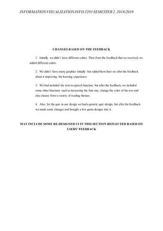 INFORMATIONVISUALIZATIONINFO 3205 SEMESTER2, 2018/2019
CHANGES BASED ON THE FEEDBACK
1. Initially we didn’t have different colors. Then from the feedback that we received, we
added different colors.
2. We didn’t have many graphics initially but added them later on after the feedback
about it improving the learning experience.
3. We had included the text-to-speech function, but after the feedback, we included
some other functions such as increasing the font size, change the color of the text and
also choose from a variety of reading themes.
4. Also, for the quiz in our design we had a generic quiz design, but after the feedback
we made some changes and brought a few game designs into it.
MAY INCLUDE SOME RE-DESIGNED UI IN THIS SECTION REFLECTED BASED ON
USERS’ FEEDBACK
 