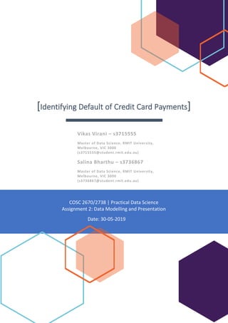 [Identifying Default of Credit Card Payments]
Vikas Virani – s3715555
Master of Data Science, RMIT University,
Melbourne, VIC 3000
(s3715555@student.rmit.edu.au)
Salina Bharthu – s3736867
Master of Data Science, RMIT University,
Melbourne, VIC 3000
(s3736867@student.rmit.edu.au)
COSC 2670/2738 | Practical Data Science
Assignment 2: Data Modelling and Presentation
Date: 30-05-2019
Da
 