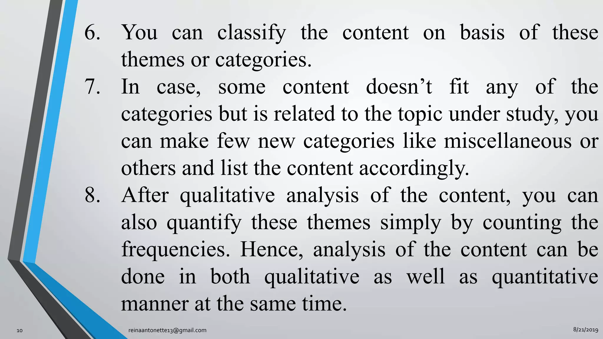 8/21/2019reinaantonette13@gmail.com10
6. You can classify the content on basis of these
themes or categories.
7. In case, some content doesn’t fit any of the
categories but is related to the topic under study, you
can make few new categories like miscellaneous or
others and list the content accordingly.
8. After qualitative analysis of the content, you can
also quantify these themes simply by counting the
frequencies. Hence, analysis of the content can be
done in both qualitative as well as quantitative
manner at the same time.
 