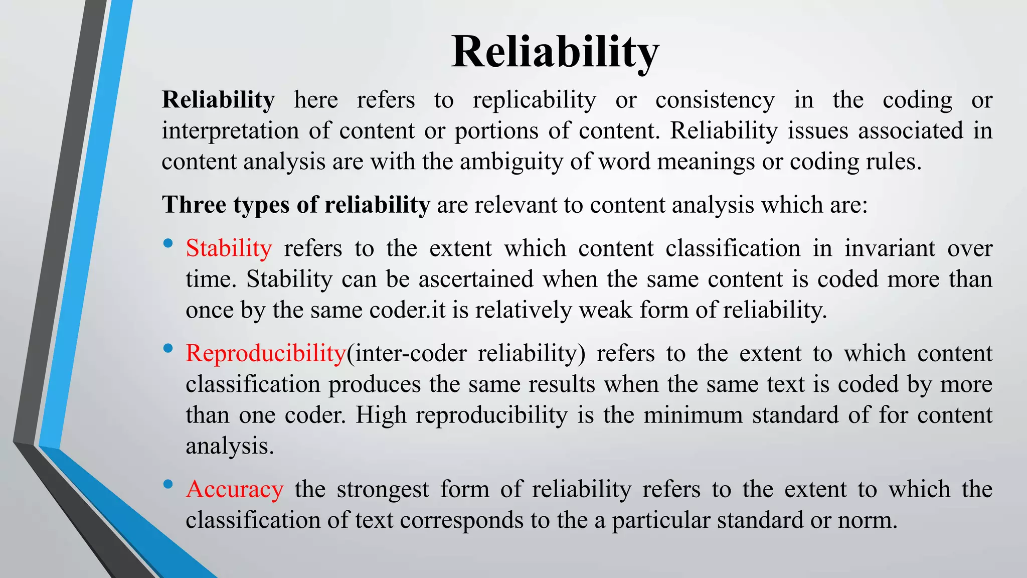Reliability
Reliability here refers to replicability or consistency in the coding or
interpretation of content or portions of content. Reliability issues associated in
content analysis are with the ambiguity of word meanings or coding rules.
Three types of reliability are relevant to content analysis which are:
• Stability refers to the extent which content classification in invariant over
time. Stability can be ascertained when the same content is coded more than
once by the same coder.it is relatively weak form of reliability.
• Reproducibility(inter-coder reliability) refers to the extent to which content
classification produces the same results when the same text is coded by more
than one coder. High reproducibility is the minimum standard of for content
analysis.
• Accuracy the strongest form of reliability refers to the extent to which the
classification of text corresponds to the a particular standard or norm.
 