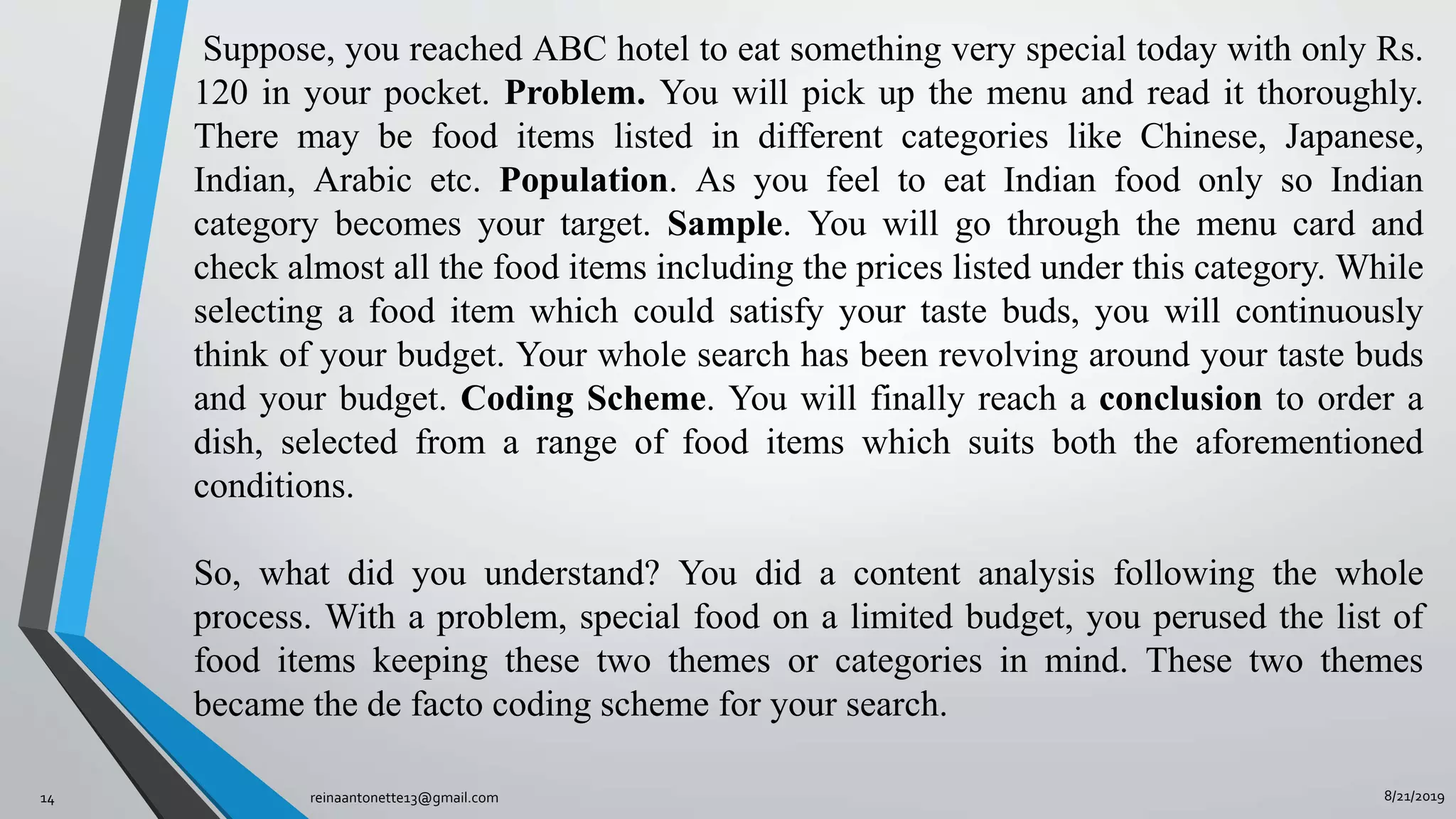 8/21/2019reinaantonette13@gmail.com14
Suppose, you reached ABC hotel to eat something very special today with only Rs.
120 in your pocket. Problem. You will pick up the menu and read it thoroughly.
There may be food items listed in different categories like Chinese, Japanese,
Indian, Arabic etc. Population. As you feel to eat Indian food only so Indian
category becomes your target. Sample. You will go through the menu card and
check almost all the food items including the prices listed under this category. While
selecting a food item which could satisfy your taste buds, you will continuously
think of your budget. Your whole search has been revolving around your taste buds
and your budget. Coding Scheme. You will finally reach a conclusion to order a
dish, selected from a range of food items which suits both the aforementioned
conditions.
So, what did you understand? You did a content analysis following the whole
process. With a problem, special food on a limited budget, you perused the list of
food items keeping these two themes or categories in mind. These two themes
became the de facto coding scheme for your search.
 