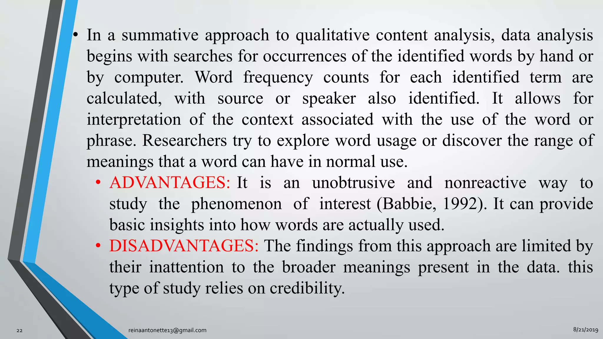 8/21/2019reinaantonette13@gmail.com22
• In a summative approach to qualitative content analysis, data analysis
begins with searches for occurrences of the identified words by hand or
by computer. Word frequency counts for each identified term are
calculated, with source or speaker also identified. It allows for
interpretation of the context associated with the use of the word or
phrase. Researchers try to explore word usage or discover the range of
meanings that a word can have in normal use.
• ADVANTAGES: It is an unobtrusive and nonreactive way to
study the phenomenon of interest (Babbie, 1992). It can provide
basic insights into how words are actually used.
• DISADVANTAGES: The findings from this approach are limited by
their inattention to the broader meanings present in the data. this
type of study relies on credibility.
 