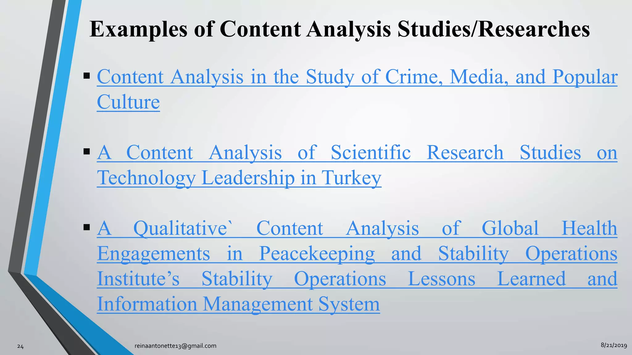 8/21/2019reinaantonette13@gmail.com24
 Content Analysis in the Study of Crime, Media, and Popular
Culture
 A Content Analysis of Scientific Research Studies on
Technology Leadership in Turkey
 A Qualitative` Content Analysis of Global Health
Engagements in Peacekeeping and Stability Operations
Institute’s Stability Operations Lessons Learned and
Information Management System
Examples of Content Analysis Studies/Researches
 