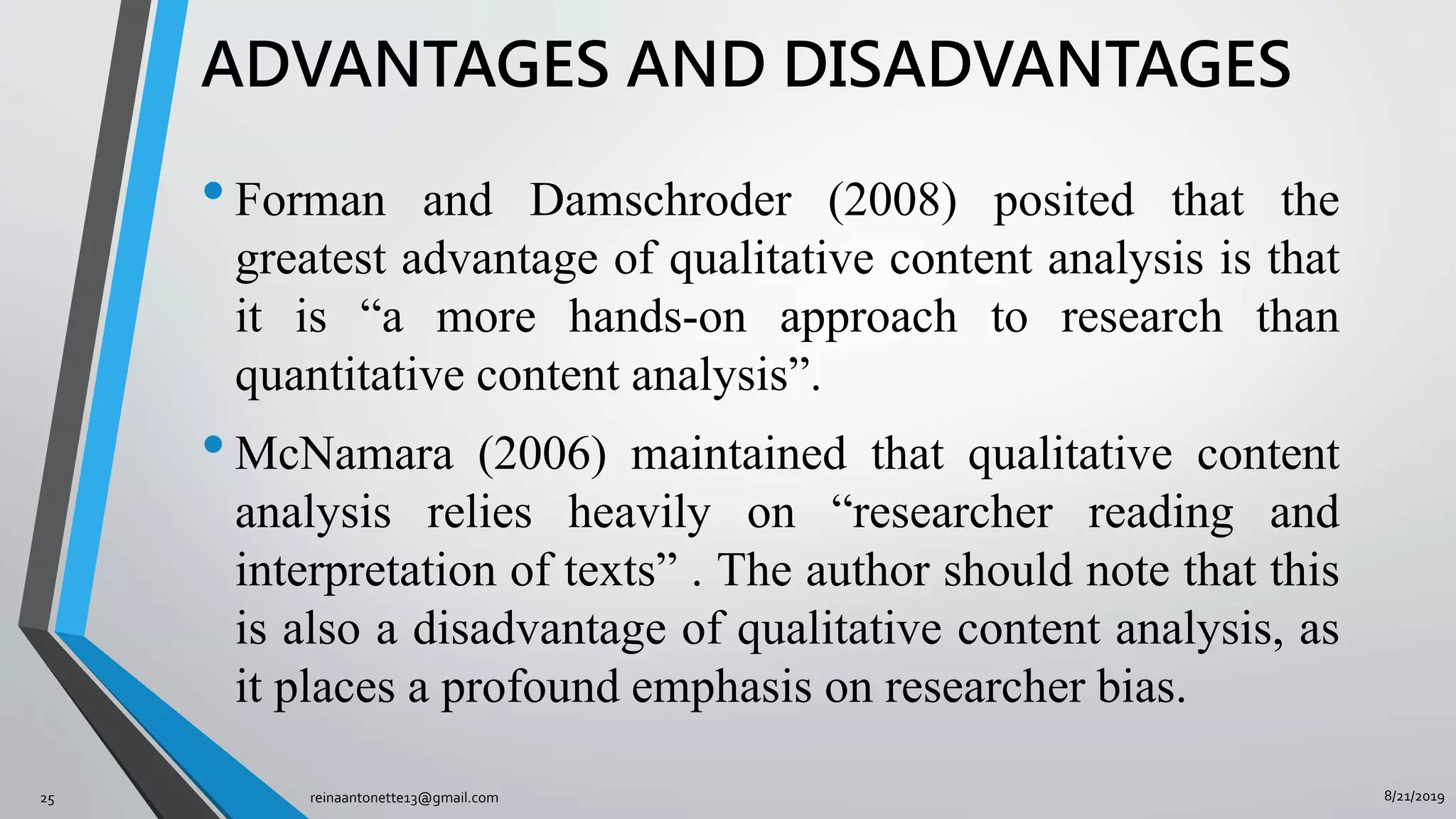 8/21/2019reinaantonette13@gmail.com25
ADVANTAGES AND DISADVANTAGES
•Forman and Damschroder (2008) posited that the
greatest advantage of qualitative content analysis is that
it is “a more hands-on approach to research than
quantitative content analysis”.
•McNamara (2006) maintained that qualitative content
analysis relies heavily on “researcher reading and
interpretation of texts” . The author should note that this
is also a disadvantage of qualitative content analysis, as
it places a profound emphasis on researcher bias.
 