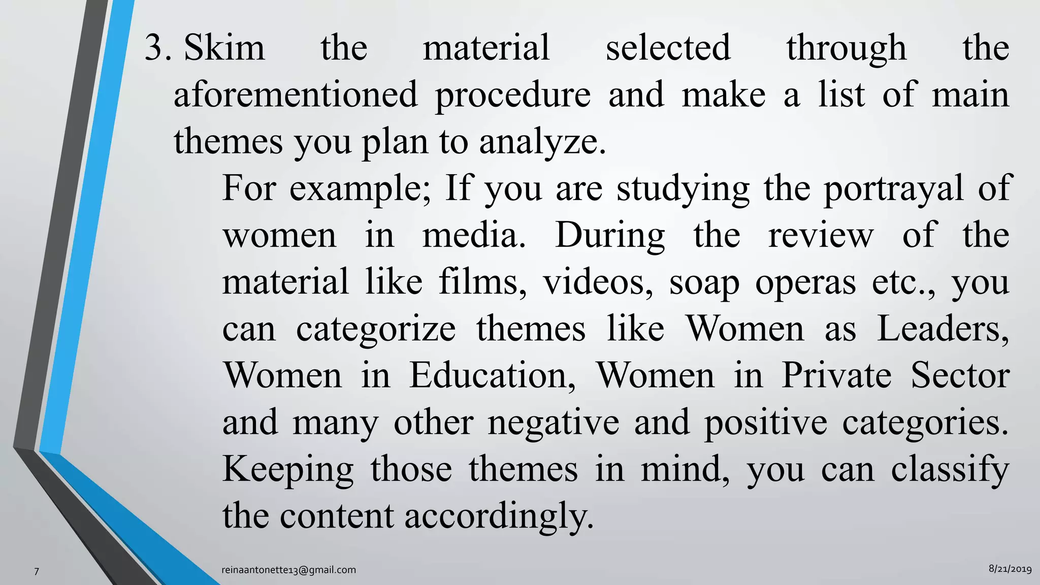 8/21/2019reinaantonette13@gmail.com7
3. Skim the material selected through the
aforementioned procedure and make a list of main
themes you plan to analyze.
For example; If you are studying the portrayal of
women in media. During the review of the
material like films, videos, soap operas etc., you
can categorize themes like Women as Leaders,
Women in Education, Women in Private Sector
and many other negative and positive categories.
Keeping those themes in mind, you can classify
the content accordingly.
 
