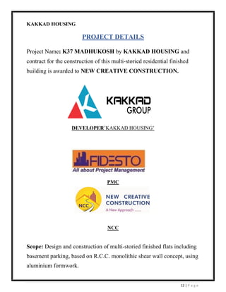 12 | P a g e
KAKKAD HOUSING
PROJECT DETAILS
Project Name: K37 MADHUKOSH by KAKKAD HOUSING and
contract for the construction of this multi-storied residential finished
building is awarded to NEW CREATIVE CONSTRUCTION.
DEVELOPER’KAKKAD HOUSING’
PMC
NCC
Scope: Design and construction of multi-storied finished flats including
basement parking, based on R.C.C. monolithic shear wall concept, using
aluminium formwork.
 