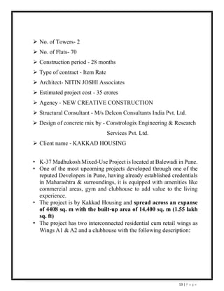 13 | P a g e
➢ No. of Towers- 2
➢ No. of Flats- 70
➢ Construction period - 28 months
➢ Type of contract - Item Rate
➢ Architect- NITIN JOSHI Associates
➢ Estimated project cost - 35 crores
➢ Agency - NEW CREATIVE CONSTRUCTION
➢ Structural Consultant - M/s Delcon Consultants India Pvt. Ltd.
➢ Design of concrete mix by - Constrologix Engineering & Research
Services Pvt. Ltd.
➢ Client name - KAKKAD HOUSING
• K-37 Madhukosh Mixed-Use Project is located at Balewadi in Pune.
• One of the most upcoming projects developed through one of the
reputed Developers in Pune, having already established credentials
in Maharashtra & surroundings, it is equipped with amenities like
commercial areas, gym and clubhouse to add value to the living
experience.
• The project is by Kakkad Housing and spread across an expanse
of 4408 sq. m with the built-up area of 14,400 sq. m (1.55 lakh
sq. ft)
• The project has two interconnected residential cum retail wings as
Wings A1 & A2 and a clubhouse with the following description:
 