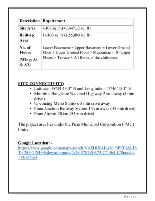 14 | P a g e
SITE CONNECTIVITY: -
• Latitude -18⁰34’43.4” N and Longitude – 73⁰46’15.4” E
• Mumbai- Bangalore National Highway 2 km away (5 min
drive)
• Upcoming Metro Stations 5 min drive away
• Pune Junction Railway Station 14 km away (45 min drive)
• Pune Airport 20 km (55 min drive)
The project area lies under the Pune Municipal Corporation (PMC)
limits.
Google Location: -
https://www.google.com/maps/search/VASHIKARAN+SPECIALIS
T+IN+PUNE+balewadi+pune/@18.5787869,73.771064,178m/data
=!3m1!1e3
Description Requirement
Site Area 4,408 sq. m (47,447.32 sq. ft)
Built-up
Area
14,400 sq. m (1,55,000 sq. ft)
No. of
Floors
(Wings A1
& A2)
Lower Basement + Upper Basement + Lower Ground
Floor + Upper Ground Floor + Mezzanine + 10 Upper
Floors + Terrace + All floors of the clubhouse
 