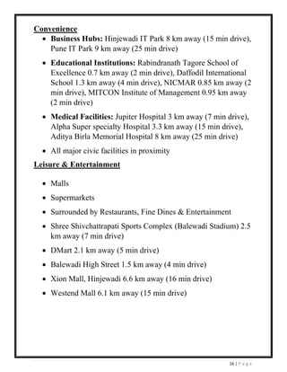 16 | P a g e
Convenience
• Business Hubs: Hinjewadi IT Park 8 km away (15 min drive),
Pune IT Park 9 km away (25 min drive)
• Educational Institutions: Rabindranath Tagore School of
Excellence 0.7 km away (2 min drive), Daffodil International
School 1.3 km away (4 min drive), NICMAR 0.85 km away (2
min drive), MITCON Institute of Management 0.95 km away
(2 min drive)
• Medical Facilities: Jupiter Hospital 3 km away (7 min drive),
Alpha Super specialty Hospital 3.3 km away (15 min drive),
Aditya Birla Memorial Hospital 8 km away (25 min drive)
• All major civic facilities in proximity
Leisure & Entertainment
• Malls
• Supermarkets
• Surrounded by Restaurants, Fine Dines & Entertainment
• Shree Shivchattrapati Sports Complex (Balewadi Stadium) 2.5
km away (7 min drive)
• DMart 2.1 km away (5 min drive)
• Balewadi High Street 1.5 km away (4 min drive)
• Xion Mall, Hinjewadi 6.6 km away (16 min drive)
• Westend Mall 6.1 km away (15 min drive)
 