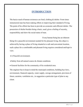 17 | P a g e
INTRODUCTION
The basics need of human existences are food, clothing & shelter. From times
immemorial man has been making efforts in improving their standard of living.
The point of his efforts has been to provide an economic and efficient shelter. The
possession of shelter besides being a basic, used, gives a feeling of security,
responsibility and show the social status of man.
Every human being has an inherent
liking for a peaceful environment needed for his pleasant living, this object is
achieved by having a place of living situated at a safe and convenient location,
such a place for a comfortable and pleasant living requires considered and kept in
view.
• A Peaceful environment.
• Safety from all-natural source & climate conditions
• General facilities for the community of his residential area.
The engineer has to keep in mind the municipal conditions, building bye-laws,
environment, financial capacity, water supply, sewage arrangement, provision of
future, aeration, ventilation etc., in suggestion a particular type of plan to any
client.
 