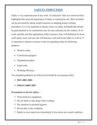18 | P a g e
SAFETY INDUCTION
Safety is very important part of any work. An induction video was showed which
highlighted the need and importance of safety at construction site. Most accidents
can be prevented by taking simple measures or adopting proper working
procedures. It is very important to discuss issues on safety and health that should
be paid attention to on construction sites for easy reference by the workers. If we
work carefully and take appropriate safety measures, there will definitely be fewer
work injury cases, and our sites will become a safe and secure place to work in. It
is important to educate everyone in the site regarding safety for following
purposes.
• Workers safety
• Construction progress
• Standard procedure
• Legal cases
• Working efficiency
Two standard guidelines are followed for health & environment safety
➢ ISO 14001-2004
➢ OHSAS 18001-2007
Precautions at site for safety: -
✓ Wear protective equipment.
✓ Do not drink or take drugs while working.
✓ Pay attention to personal hygiene.
✓ Do not play in the workplace
✓ Report to your supervisor immediately if you notice any unsafe condition.
 