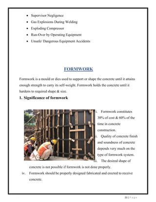 23 | P a g e
• Supervisor Negligence
• Gas Explosions During Welding
• Exploding Compressor
• Run-Over by Operating Equipment
• Unsafe/ Dangerous Equipment Accidents
FORMWORK
Formwork is a mould or dies used to support or shape the concrete until it attains
enough strength to carry its self-weight. Formwork holds the concrete until it
hardens to required shape & size.
1. Significance of formwork
i. Formwork constitutes
30% of cost & 60% of the
time in concrete
construction.
ii. Quality of concrete finish
and soundness of concrete
depends very much on the
type of formwork system.
iii. The desired shape of
concrete is not possible if formwork is not done properly.
iv. Formwork should be properly designed fabricated and erected to receive
concrete.
 