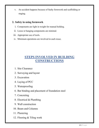 24 | P a g e
v. An accident happens because of faulty formwork and scaffolding or
staging.
2. Safety in using formwork
i. Components are light in weight for manual holding.
ii. Loose or hanging components are minimal.
iii. Appropriate use of tools.
iv. Minimum operations are involved in each reuse.
STEPS INVOLVED IN BUILDING
CONSTRUCTIONS
1. Site Clearance
2. Surveying and layout
3. Excavation
4. Laying of PCC
5. Waterproofing
6. Bar binding and placement of foundation steel
7. Concreting
8. Electrical & Plumbing
9. Wall construction
10. Beam and Columns
11. Plastering
12. Flooring & Tiling work
 