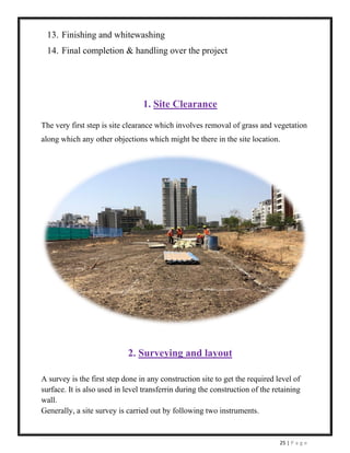 25 | P a g e
13. Finishing and whitewashing
14. Final completion & handling over the project
1. Site Clearance
The very first step is site clearance which involves removal of grass and vegetation
along which any other objections which might be there in the site location.
2. Surveying and layout
A survey is the first step done in any construction site to get the required level of
surface. It is also used in level transferrin during the construction of the retaining
wall.
Generally, a site survey is carried out by following two instruments.
 