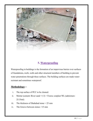 30 | P a g e
5. Waterproofing
Waterproofing in buildings is the formation of an impervious barrier over surfaces
of foundations, roofs, walls and other structural members of building to prevent
water penetrations through these surfaces. The building surfaces are made water-
resistant and sometimes waterproof.
Methodology: -
i. The top surface of PCC to be cleaned.
ii. Mortar (cement: River sand =1:3) + Fosroc conplast WL (admixture-
25.35ml)
iii. The thickness of Shahabad stone = 25 mm
iv. The Groove between stones =15 mm
 