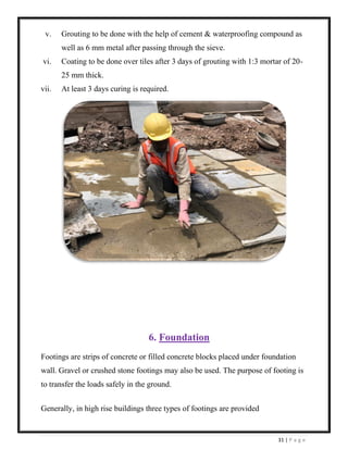 31 | P a g e
v. Grouting to be done with the help of cement & waterproofing compound as
well as 6 mm metal after passing through the sieve.
vi. Coating to be done over tiles after 3 days of grouting with 1:3 mortar of 20-
25 mm thick.
vii. At least 3 days curing is required.
6. Foundation
Footings are strips of concrete or filled concrete blocks placed under foundation
wall. Gravel or crushed stone footings may also be used. The purpose of footing is
to transfer the loads safely in the ground.
Generally, in high rise buildings three types of footings are provided
 