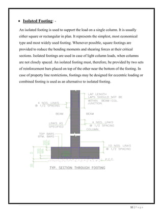 32 | P a g e
• Isolated Footing: -
An isolated footing is used to support the load on a single column. It is usually
either square or rectangular in plan. It represents the simplest, most economical
type and most widely used footing. Whenever possible, square footings are
provided to reduce the bending moments and shearing forces at their critical
sections. Isolated footings are used in case of light column loads, when columns
are not closely spaced. An isolated footing must, therefore, be provided by two sets
of reinforcement bars placed on top of the other near the bottom of the footing. In
case of property line restrictions, footings may be designed for eccentric loading or
combined footing is used as an alternative to isolated footing.
 