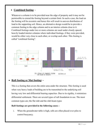 33 | P a g e
• Combined footing: -
Whenever a column is to be provided near the edge of property and it may not be
permissible to extend the footing beyond a certain limit. In such a case, the load on
the footing will be eccentric and hence this will result in uneven distribution of
load to the supporting soil. Hence, an alternative design would be to provide a
common footing to the edge column and to an interior column close to it.
Combined footings under two or more columns are used under closely spaced,
heavily loaded interior columns where individual footings, if they were provided,
would be either very close to each other, or overlap each other. This footing is
called “combined footing”.
• Raft footing or Mat footing: -
This is a footing that covers the entire area under the structure. This footing is used
when very heavy loads of building are to be transmitted to the underlying soil
having very low and differential bearing capacities. Due to its rigidity, it minimizes
differential settlement. There are several types of raft foundation in use. The most
common types are; the flat slab and the slab-beam types
Raft footings are provided in the following cases: -
i. When the groundwater table is high, rafts are often placed over piles to
control buoyancy.
 