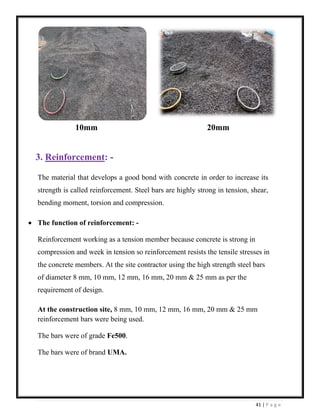41 | P a g e
10mm 20mm
3. Reinforcement: -
The material that develops a good bond with concrete in order to increase its
strength is called reinforcement. Steel bars are highly strong in tension, shear,
bending moment, torsion and compression.
• The function of reinforcement: -
Reinforcement working as a tension member because concrete is strong in
compression and week in tension so reinforcement resists the tensile stresses in
the concrete members. At the site contractor using the high strength steel bars
of diameter 8 mm, 10 mm, 12 mm, 16 mm, 20 mm & 25 mm as per the
requirement of design.
At the construction site, 8 mm, 10 mm, 12 mm, 16 mm, 20 mm & 25 mm
reinforcement bars were being used.
The bars were of grade Fe500.
The bars were of brand UMA.
 