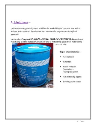43 | P a g e
5. Admixtures: -
Admixtures are generally used to affect the workability of concrete mix and to
reduce water content. Admixtures also increase the target mean strength of
concrete.
At the site, Conplast SP 440 (MADE BY- FOSROC CHEMICALS) admixture
was being used to increase workability and to reduce the quantity of water in the
concrete mix.
Types of admixtures: -
• Accelerators
• Retarders
• Water reducers
/plasticizers
/superplasticizers
• Air entraining agents
• Bonding admixtures
 