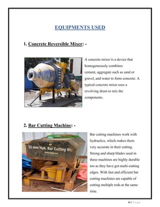 44 | P a g e
EQUIPMENTS USED
1. Concrete Reversible Mixer: -
A concrete mixer is a device that
homogeneously combines
cement, aggregate such as sand or
gravel, and water to form concrete. A
typical concrete mixer uses a
revolving drum to mix the
components.
2. Bar Cutting Machine: -
Bar cutting machines work with
hydraulics, which makes them
very accurate in their cutting.
Strong and sharp blades used in
these machines are highly durable
too as they have got multi-cutting
edges. With fast and efficient bar
cutting machines are capable of
cutting multiple rods at the same
time.
 