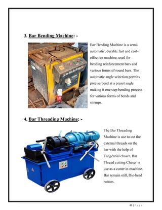 45 | P a g e
3. Bar Bending Machine: -
Bar Bending Machine is a semi-
automatic, durable fast and cost-
effective machine, used for
bending reinforcement bars and
various forms of round bars. The
automatic angle selection permits
precise bend at a preset angle
making it one step bending process
for various forms of bends and
stirrups.
4. Bar Threading Machine: -
The Bar Threading
Machine is use to cut the
external threads on the
bar with the help of
Tangential chaser. Bar
Thread cutting Chaser is
use as a cutter in machine.
Bar remain still, Die-head
rotates.
 