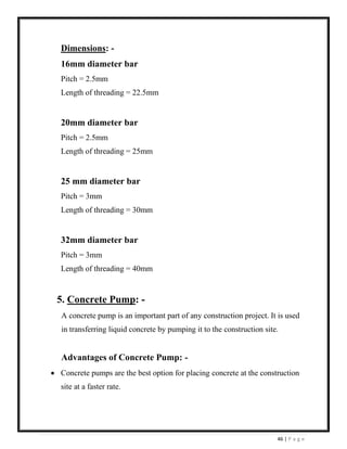 46 | P a g e
Dimensions: -
16mm diameter bar
Pitch = 2.5mm
Length of threading = 22.5mm
20mm diameter bar
Pitch = 2.5mm
Length of threading = 25mm
25 mm diameter bar
Pitch = 3mm
Length of threading = 30mm
32mm diameter bar
Pitch = 3mm
Length of threading = 40mm
5. Concrete Pump: -
A concrete pump is an important part of any construction project. It is used
in transferring liquid concrete by pumping it to the construction site.
Advantages of Concrete Pump: -
• Concrete pumps are the best option for placing concrete at the construction
site at a faster rate.
 