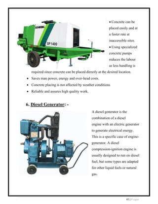 47 | P a g e
• Concrete can be
placed easily and at
a faster rate at
inaccessible sites.
• Using specialized
concrete pumps
reduces the labour
as less handling is
required since concrete can be placed directly at the desired location.
• Saves man power, energy and over-head costs.
• Concrete placing is not affected by weather conditions
• Reliable and assures high quality work.
6. Diesel Generator: -
A diesel generator is the
combination of a diesel
engine with an electric generator
to generate electrical energy.
This is a specific case of engine-
generator. A diesel
compression-ignition engine is
usually designed to run on diesel
fuel, but some types are adapted
for other liquid fuels or natural
gas.
 