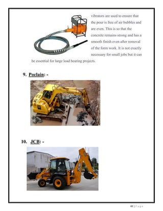 49 | P a g e
vibrators are used to ensure that
the pour is free of air bubbles and
are even. This is so that the
concrete remains strong and has a
smooth finish even after removal
of the form work. It is not exactly
necessary for small jobs but it can
be essential for large load bearing projects.
9. Poclain: -
10. JCB: -
 