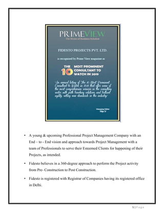 5 | P a g e
• A young & upcoming Professional Project Management Company with an
End – to - End vision and approach towards Project Management with a
team of Professionals to serve their Esteemed Clients for happening of their
Projects, as intended.
• Fidesto believes in a 360-degree approach to perform the Project activity
from Pre- Construction to Post Construction.
• Fidesto is registered with Registrar of Companies having its registered office
in Delhi.
 