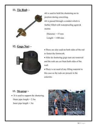 50 | P a g e
11. Tie Rod: -
•It is used to hold the shuttering on its
position during concreting.
•It is passed through a conduit which is
further filled with waterproofing agent &
mortar.
Diameter = 15 mm
Length = 1100 mm
12. Gogo Nut: -
• These are also used on both sides of the rod
to fasten the formwork.
• After de shuttering gogo nuts are removed
and the rods are cut from both sides of the
wall.
• There is no need of any filling material in
this case as the rods are present in the
concrete.
13. Ms-prop: -
• It is used to support the shuttering.
Outer pipe length = 2.5m
Inner pipe length = 3m
 